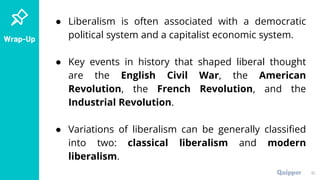 Wrap-Up
● Liberalism is often associated with a democratic
political system and a capitalist economic system.
● Key events in history that shaped liberal thought
are the English Civil War, the American
Revolution, the French Revolution, and the
Industrial Revolution.
● Variations of liberalism can be generally classified
into two: classical liberalism and modern
liberalism.
51
 