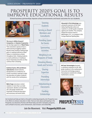 Education – Prosperity 2020

Prosperity 2020’s goal is to
improve educational results
School-business partnerships improve school environments and boost outcomes for our students.

Tutoring
Students
Serving as Board
Members and
Consultants
The Larry H. Miller Group of
Companies and Questar Corporation
are two big supporters of Read Today.
Their volunteers spend an hour a
week tutoring struggling readers.
Results show students making huge
gains in reading proficiency. Read
Today is in elementary schools
throughout Utah. Helping students
to reach proficiency in reading is
key to improving outcomes as they
continue their schooling.

Providing Space
for Events
Sponsoring
Activities
Weighing in on
Programs of Study
Donating Money,
Goods and Services

Goldman Sachs, ATK and Nelson
Laboratories shared industry
perspectives at a conference of
school counselors seeking to align
the education of today’s students
with the needs of the marketplace.

Wells Fargo volunteers visited
students in more than 120 Utah
classrooms. Bankers are teaching
4th-12th grade students the
essentials of financial education
and necessary real-world skills.	

Alexander’s Print Advantage was
among the sponsors of the Utah
Valley Spelling Bee where 58
students in 3rd-8th grade competed
against one another. The company
helped the winner travel to
Washington, D.C., to compete in the
Scripps National Spelling Bee.

Sharing
Expertise
Providing
Internships

IM Flash Technologies donated
74 desktop computers to 6th -8th
grade students in the mathematics
instruction technology program
that prepares students for college
mathematics courses.

Volunteering in
Classrooms
Funding
Scholarships

Get involved and help put Utah on the path to enduring prosperity. Join Prosperity 2020
in its efforts to enhance education in Utah. Find out more about participating in the
Prosperity 2020 Business Promise with Read Today and other exemplary programs,
such as Road to Success, Junior Achievement, Utah Scholars and United Way.

Join the Movement. Visit: Prosperity2020.com
8

S alt L ake C hamber 2 0 1 4 P ublic P olicy G uide

Alan Hall, Chair,
Prosperity 2020;
Founder and
Co-Managing
Director, Mercato
Partners; Chairman,
Marketstar

 