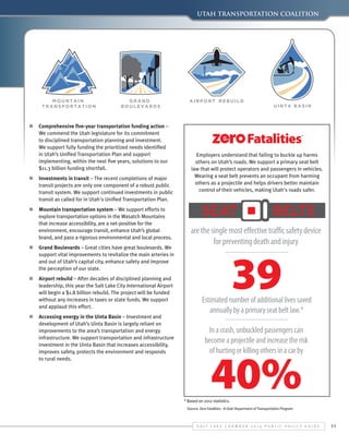 UTAH Transportation Coalition

n	 Comprehensive five-year transportation funding action –
We commend the Utah legislature for its commitment
to disciplined transportation planning and investment.
We support fully funding the prioritized needs identified
in Utah’s Unified Transportation Plan and support
implementing, within the next five years, solutions to our
$11.3 billion funding shortfall.
n	 Investments in transit – The recent completions of major
transit projects are only one component of a robust public
transit system. We support continued investments in public
transit as called for in Utah's Unified Transportation Plan.
n	 Mountain transportation system – We support efforts to
explore transportation options in the Wasatch Mountains
that increase accessibility, are a net-positive for the
environment, encourage transit, enhance Utah’s global
brand, and pass a rigorous environmental and local process.
n	 Grand Boulevards – Great cities have great boulevards. We
support vital improvements to revitalize the main arteries in
and out of Utah’s capital city, enhance safety and improve
the perception of our state.
n	 Airport rebuild – After decades of disciplined planning and
leadership, this year the Salt Lake City International Airport
will begin a $1.8 billion rebuild. The project will be funded
without any increases in taxes or state funds. We support
and applaud this effort.
n	 Accessing energy in the Uinta Basin – Investment and
development of Utah’s Uinta Basin is largely reliant on
improvements to the area’s transportation and energy
infrastructure. We support transportation and infrastructure
investment in the Uinta Basin that increases accessibility,
improves safety, protects the environment and responds
to rural needs.

Employers understand that failing to buckle up harms
others on Utah’s roads. We support a primary seat belt
law that will protect operators and passengers in vehicles.
Wearing a seat belt prevents an occupant from harming
others as a projectile and helps drivers better maintain
control of their vehicles, making Utah's roads safer.

are the single most effective traffic safety device
for preventing death and injury

39

Estimated number of additional lives saved
annually by a primary seat belt law.*
In a crash, unbuckled passengers can
become a projectile and increase the risk
of hurting or killing others in a car by

40%

* Based on 2012 statistics.

Source: Zero Fatalities - A Utah Department of Transportation Program

S alt L ake C hamber 2 0 1 4 P ublic P olicy G uide

11

 