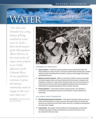 N a t u r a l Re s o u r c e s

Water
“The Salt Lake
Chamber has a long
history of being
involved in water
issues in Utah—
from the formation
of the Metropolitan
Water District, to
the construction of
major water projects
to use Utah’s
allocation of the
Colorado River.
As our population
continues to grow,
the business
community needs to
engage in this issue
more than ever.”
Lane Beattie, President and CEO,
Salt Lake Chamber

“When the well runs dry, we’ll
know the worth of water.”
Ben Franklin

Statement of Principles
n	 Scarce resource – Utah faces dynamic growth and must judiciously utilize and
wisely develop our water resources. Economic growth will be dramatically curtailed
without prudent and swift action to invest in, conserve and manage this precious
and limited resource.
n	 Balance economic interests – Water is a key driver of Utah’s economy. It provides
recreational opportunities and natural beauty that attracts great companies and
employees. It keeps our communities vital and strong, and is an essential part of
many business processes. We must thoughtfully approach how we manage our
limited water to appropriately balance these economic interests.  
n	 Private solutions – Conservation of water is good business. The Chamber is
committed to promoting best practices and innovation in water utilization for
businesses.
2014 Public Polic y Priorit ies
n	 Disciplined planning and investment – Utah needs a long-term vision to meet our
water needs and protect our water resources. We support efforts to identify and
prioritize new infrastructure for Utah’s water resources, including the development
of a state water strategy.
n	 Conservation – We support continued efforts in promoting water conservation,
including reducing per-capita consumption by 25 percent by the year 2025
(as compared to the year 2000).

S alt L ake C hamber 2 0 1 4 P ublic P olicy G uide

15

 
