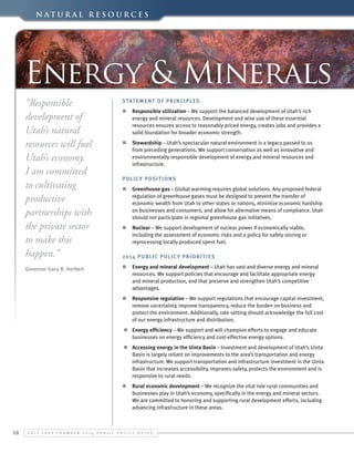 N a t u r a l Re s o u r c e s

Energy & Minerals
“Responsible
development of
Utah’s natural
resources will fuel
Utah’s economy.
I am committed
to cultivating
productive
partnerships with
the private sector
to make this
happen.”

Statement of Principles

Governor Gary R. Herbert

n	 Energy and mineral development – Utah has vast and diverse energy and mineral
resources. We support policies that encourage and facilitate appropriate energy
and mineral production, and that preserve and strengthen Utah’s competitive
advantages.

n	 Responsible utilization – We support the balanced development of Utah’s rich
energy and mineral resources. Development and wise use of these essential
resources ensures access to reasonably priced energy, creates jobs and provides a
solid foundation for broader economic strength.
n	 Stewardship – Utah’s spectacular natural environment is a legacy passed to us
from preceding generations. We support conservation as well as innovative and
environmentally responsible development of energy and mineral resources and
infrastructure.
Polic y Posit ion s
n	 Greenhouse gas – Global warming requires global solutions. Any proposed federal
regulation of greenhouse gases must be designed to prevent the transfer of
economic wealth from Utah to other states or nations, minimize economic hardship
on businesses and consumers, and allow for alternative means of compliance. Utah
should not participate in regional greenhouse gas initiatives.
n	 Nuclear – We support development of nuclear power if economically viable,
including the assessment of economic risks and a policy for safely storing or
reprocessing locally produced spent fuel.
2014 Public Polic y Priorit ies

n	 Responsive regulation – We support regulations that encourage capital investment,
remove uncertainty, improve transparency, reduce the burden on business and
protect the environment. Additionally, rate setting should acknowledge the full cost
of our energy infrastructure and distribution.
n	 Energy efficiency – We support and will champion efforts to engage and educate
businesses on energy efficiency and cost-effective energy options.
n	 Accessing energy in the Uinta Basin – Investment and development of Utah’s Uinta
Basin is largely reliant on improvements to the area’s transportation and energy
infrastructure. We support transportation and infrastructure investment in the Uinta
Basin that increases accessibility, improves safety, protects the environment and is
responsive to rural needs.
n	 Rural economic development – We recognize the vital role rural communities and
businesses play in Utah’s economy, specifically in the energy and mineral sectors.
We are committed to honoring and supporting rural development efforts, including
advancing infrastructure in these areas.

18

S alt L ake C hamber 2 0 1 4 P ublic P olicy G uide

 