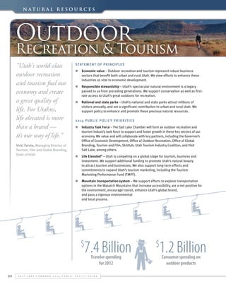 N a t u r a l Re s o u r c e s

Outdoor

Recreation & Tourism
"Utah's world-class
outdoor recreation
and tourism fuel our
economy and create
a great quality of
life. For Utahns,
life elevated is more
than a brand —
it’s our way of life.”
Vicki Varela, Managing Director of
Tourism, Film and Global Branding,
State of Utah 

Statement of Principles
n	 Economic value – Outdoor recreation and tourism represent robust business
sectors that benefit both urban and rural Utah. We view efforts to enhance these
industries as vital to economic development.
n	 Responsible stewardship – Utah’s spectacular natural environment is a legacy
passed to us from preceding generations. We support conservation as well as firstrate access to Utah’s great outdoors for recreation.
n	 National and state parks – Utah’s national and state parks attract millions of
visitors annually, and are a significant contribution to urban and rural Utah. We
support policy to enhance and promote these precious natural resources.
2014 Public Polic y Priorit ies
n	 Industry Task Force – The Salt Lake Chamber will form an outdoor recreation and
tourism industry task force to support and foster growth in these key sectors of our
economy. We value and will collaborate with key partners, including the Governor’s
Office of Economic Development, Office of Outdoor Recreation, Office of Global
Branding, Tourism and Film, SkiUtah, Utah Tourism Industry Coalition, and Visit
Salt Lake, among others.
n	 Life Elevated® – Utah is competing on a global stage for tourism, business and
investment. We support additional funding to promote Utah’s natural beauty
to attract tourism and businesses. We also support long-term efforts and
commitments to expand Utah’s tourism marketing, including the Tourism
Marketing Performance Fund (TMPF).
n	 Mountain transportation system – We support efforts to explore transportation
options in the Wasatch Mountains that increase accessibility, are a net-positive for
the environment, encourage transit, enhance Utah’s global brand,
and pass a rigorous environmental
and local process.

7.4 Billion

$

Traveler spending
for 2012

20

S alt L ake C hamber 2 0 1 4 P ublic P olicy G uide

1.2 Billion

$

Consumer spending on
outdoor products

 