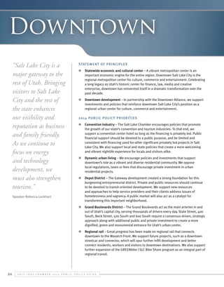Downtown
"Salt Lake City is a
major gateway to the
rest of Utah. Bringing
visitors to Salt Lake
City and the rest of
the state enhances
our visibility and
reputation as business
and family friendly.
As we continue to
focus on energy
and technology
development, we
must also strengthen
tourism.”
Speaker Rebecca Lockhart

Statement of Principles
n	 Statewide economic and cultural center – A vibrant metropolitan center is an
important economic engine for the entire region. Downtown Salt Lake City is the
regional metropolitan center for culture, commerce and entertainment. Celebrating
a long legacy as Utah’s historic center for finance, law, media and creative
enterprise, downtown has reinvented itself in a dramatic transformation over the
past decade.
n	 Downtown development – In partnership with the Downtown Alliance, we support
investments and policies that reinforce downtown Salt Lake City’s position as a
regional urban center for culture, commerce and entertainment.
2014 Public Polic y Priorit ies
n	 Convention industry – The Salt Lake Chamber encourages policies that promote
the growth of our state’s convention and tourism industries. To that end, we
support a convention center hotel so long as the financing is privately led. Public
financial support should be devoted to a public purpose, and be limited and
consistent with financing used for other significant privately led projects in Salt
Lake City. We also support local and state policies that create a more welcoming
and vibrant nightlife experience for locals and visitors alike.
n	 Dynamic urban living – We encourage policies and investments that support
downtown’s role as a vibrant and diverse residential community. We oppose
local regulations, taxes or fees that discourage private investment in urban
residential projects.
n	 Depot District – The Gateway development created a strong foundation for this
burgeoning entrepreneurial district. Private and public resources should continue
to be devoted to transit-oriented development. We support new resources
and approaches to help service providers and their clients address issues of
homelessness and vagrancy. A public market will also act as a catalyst for
transforming this important neighborhood.
n	 Grand Boulevards District – The Grand Boulevards act as the main arteries in and
out of Utah’s capital city, serving thousands of drivers every day. State Street, 400
South, Beck Street, 500 South and 600 South require a consensus-driven, strategic
approach along with additional public and private investment to create a more
dignified, green and monumental entrance for Utah’s urban center.
n	 Regional rail – Great progress has been made on regional rail that connects
downtown to the Wasatch Front. We support future projects, such as a downtown
streetcar and connector, which will spur further infill development and better
connect residents, workers and visitors to downtown destinations. We also support
further expansion of the GREENbike | SLC Bike Share program as an integral part of
regional transit.

24

S alt L ake C hamber 2 0 1 4 P ublic P olicy G uide

 