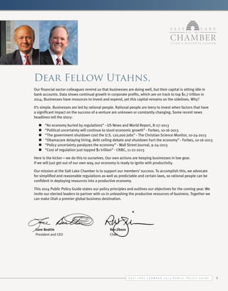 Dear Fellow Utahns,
Our financial sector colleagues remind us that businesses are doing well, but their capital is sitting idle in
bank accounts. Data shows continual growth in corporate profits, which are on track to top $1.7 trillion in
2014. Businesses have resources to invest and expend, yet this capital remains on the sidelines. Why?
It’s simple. Businesses are led by rational people. Rational people are leery to invest when factors that have
a significant impact on the success of a venture are unknown or constantly changing. Some recent news
headlines tell the story:
n	
n	
n	
n	
n	
n	

“An economy buried by regulations” - US News and World Report, 8-27-2013
“Political uncertainty will continue to stunt economic growth” - Forbes, 10-16-2013
“The government shutdown cost the U.S. 120,000 jobs” - The Christian Science Monitor, 10-24-2013
“Obamacare delaying hiring, debt ceiling debate and shutdown hurt the economy” - Forbes, 10-16-2013
“Policy uncertainty paralyzes the economy” - Wall Street Journal, 9-24-2013
“Cost of regulation just topped $1 trillion” - CNBC, 11-21-2013

Here is the kicker—we do this to ourselves. Our own actions are keeping businesses in low gear.
If we will just get out of our own way, our economy is ready to ignite with productivity.
Our mission at the Salt Lake Chamber is to support our members’ success. To accomplish this, we advocate
for simplified and reasonable regulations as well as predictable and certain laws, so rational people can be
confident in deploying resources into a productive economy.
This 2014 Public Policy Guide states our policy principles and outlines our objectives for the coming year. We
invite our elected leaders to partner with us in unleashing the productive resources of business. Together we
can make Utah a premier global business destination.

Lane Beattie					
President and CEO				

Ron Jibson
Chair

S alt L ake C hamber 2 0 1 4 P ublic P olicy G uide

1

 