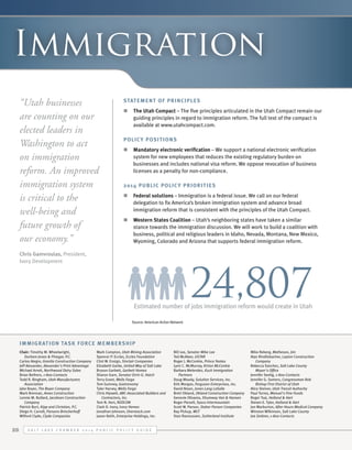 Immigration
“Utah businesses
are counting on our
elected leaders in
Washington to act
on immigration
reform. An improved
immigration system
is critical to the
well-being and
future growth of
our economy.”

Statement of Principles
n	 The Utah Compact – The five principles articulated in the Utah Compact remain our
guiding principles in regard to immigration reform. The full text of the compact is
available at www.utahcompact.com.
Polic y Posit ion s
n	 Mandatory electronic verification – We support a national electronic verification
system for new employees that reduces the existing regulatory burden on
businesses and includes national visa reform. We oppose revocation of business
licenses as a penalty for non-compliance.
2014 Public Polic y Priorit ies	
n	 Federal solutions – Immigration is a federal issue. We call on our federal
delegation to fix America’s broken immigration system and advance broad
immigration reform that is consistent with the principles of the Utah Compact.
n	 Western States Coalition – Utah’s neighboring states have taken a similar
stance towards the immigration discussion. We will work to build a coalition with
business, political and religious leaders in Idaho, Nevada, Montana, New Mexico,
Wyoming, Colorado and Arizona that supports federal immigration reform.

Chris Gamvroulas, President,
Ivory Development

24,807

Estimated number of jobs immigration reform would create in Utah
Source: American Action Network

Immigrat ion Ta sk Force Member ship
Chair: Timothy M. Wheelwright,
Durham Jones & Pinegar, P.C.
Carlos Alegre, Granite Construction Company
Jeff Alexander, Alexander's Print Advantage
Michael Arrett, Northwood Dairy Sales
Brian Bethers, 1-800-Contacts
Todd R. Bingham, Utah Manufacturers
Association
Jake Boyer, The Boyer Company
Mark Brennan, Ames Construction
Lonnie M. Bullard, Jacobsen Construction
Company
Patrick Burt, Kipp and Christian, P.C.
Diego H. Carroll, Parsons Brinckerhoff
Wilford Clyde, Clyde Companies

28

Mark Compton, Utah Mining Association
Spencer P. Eccles, Eccles Foundation
Clint W. Ensign, Sinclair Companies
Elizabeth Garbe, United Way of Salt Lake
Bryson Garbett, Garbett Homes
Sharon Garn, Senator Orrin G. Hatch
Terry Grant, Wells Fargo
Tom Guinney, Gastronomy
Tyler Harvey, Wells Fargo
Chris Hipwell, ABC-Associated Builders and
Contractors, Inc.
Tom N. Hori, REDCON
Clark D. Ivory, Ivory Homes
Jonathan Johnson, Overstock.com
Jason Keith, Enterprise Holdings, Inc.

S alt L ake C hamber 2 0 1 4 P ublic P olicy G uide

Bill Lee, Senator Mike Lee
Ted McAleer, USTAR
Roger J. McConkie, Prince Yeates
Lynn C. McMurray, Kirton McConkie
Barbara Melendez, Kuck Immigration
Partners
Doug Moody, Solution Services, Inc.
Kirk Morgan, Ferguson Enterprises, Inc.
David Nixon, Jones Lang LaSalle
Brett Okland, Okland Construction Company
Genevie Olivares, Shumway Van & Hansen
Roger Parsell, Sysco Intermountain
Scott W. Parson, Staker Parson Companies
Ray Pickup, WCF
Stan Rasmussen, Sutherland Institute

Mike Reberg, Matheson, Jim
Alan Rindlisbacher, Layton Construction
Company
Rebecca Sanchez, Salt Lake County
Mayor's Office
Jennifer Seelig, 1-800-Contacts
Jennifer G. Somers, Congressman Rob
Bishop First District of Utah
Alice Steiner, Utah Transit Authority
Paul Torres, Manuel's Fine Foods
Roger Tsai, Holland & Hart
Steven E. Tyler, Holland & Hart
Jon Warburton, After Hours Medical Company
Winston Wilkinson, Salt Lake County
Joe Zeidner, 1-800-Contacts

 