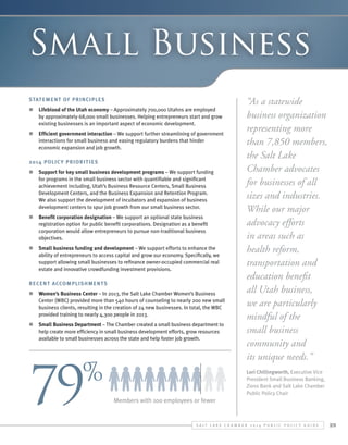 Small Business
Statement of Principles
n	 Lifeblood of the Utah economy – Approximately 700,000 Utahns are employed
by approximately 68,000 small businesses. Helping entrepreneurs start and grow
existing businesses is an important aspect of economic development.
n	 Efficient government interaction – We support further streamlining of government
interactions for small business and easing regulatory burdens that hinder
economic expansion and job growth.
2014 Polic y Priorit ies
n	 Support for key small business development programs – We support funding
for programs in the small business sector with quantifiable and significant
achievement including, Utah’s Business Resource Centers, Small Business
Development Centers, and the Business Expansion and Retention Program.
We also support the development of incubators and expansion of business
development centers to spur job growth from our small business sector.
n	 Benefit corporation designation – We support an optional state business
registration option for public benefit corporations. Designation as a benefit
corporation would allow entrepreneurs to pursue non-traditional business
objectives.
n	 Small business funding and development – We support efforts to enhance the
ability of entrepreneurs to access capital and grow our economy. Specifically, we
support allowing small businesses to refinance owner-occupied commercial real
estate and innovative crowdfunding investment provisions.
Recent Accomplishments
n	 Women’s Business Center – In 2013, the Salt Lake Chamber Women’s Business
Center (WBC) provided more than 540 hours of counseling to nearly 200 new small
business clients, resulting in the creation of 24 new businesses. In total, the WBC
provided training to nearly 4,300 people in 2013.
n	 Small Business Department – The Chamber created a small business department to
help create more efficiency in small business development efforts, grow resources
available to small businesses across the state and help foster job growth.

79

%

“As a statewide
business organization
representing more
than 7,850 members,
the Salt Lake
Chamber advocates
for businesses of all
sizes and industries.
While our major
advocacy efforts
in areas such as
health reform,
transportation and
education benefit
all Utah business,
we are particularly
mindful of the
small business
community and
its unique needs.”
Lori Chillingworth, Executive Vice
President Small Business Banking,
Zions Bank and Salt Lake Chamber
Public Policy Chair

Members with 100 employees or fewer

S alt L ake C hamber 2 0 1 4 P ublic P olicy G uide

29

 