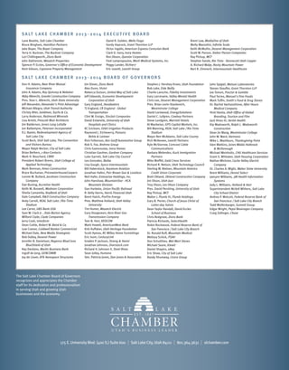 S a lt L a k e Ch a m b e r 2 0 1 3 – 2 0 1 4 E x e c u t i v e B OA R D
Lane Beattie, Salt Lake Chamber
Bruce Bingham, Hamilton Partners
Jake Boyer, The Boyer Company
Terry H. Buckner, The Buckner Company
Lori Chillingworth, Zions Bank
John Dahlstrom, Wasatch Properties
Spencer P. Eccles, Governor's Office of Economic Development
Kent Gibson, Capstone Property Management

David R. Golden, Wells Fargo
Gordy Haycock, Grant Thornton LLP
Victor Ingalls, American Express Centurion Bank
Clark D. Ivory, Ivory Homes
Ron Jibson, Questar Corporation
Fred Lampropoulos, Merit Medical Systems, Inc.
Peggy Lander, Richter7
Eric Leavitt, Leavitt Group

Brent Low, MediaOne of Utah
Molly Mazzolini, Infinite Scale
Keith McMullin, Deseret Management Corporation
Scott W. Parson, Staker Parson Companies
Ray Pickup, WCF
Stephen Sands, Rio Tinto - Kennecott Utah Copper
A. Richard Walje, Rocky Mountain Power
Bert R. Zimmerli, Intermountain Healthcare

S a lt L a k e Ch a m b e r 2 0 1 3 – 2 0 1 4 B o a rd o f G o v e r n o r s
Don H. Adams, Bear River Mutual
Insurance Company
John A. Adams, Ray Quinney & Nebeker
Abby Albrecht, Granite Construction Company
Pres. Stan L. Albrecht, Utah State University
Jeff Alexander, Alexander's Print Advantage
Michael Allegra, Utah Transit Authority
Christy Alter, Goldman, Sachs & Co.
Larry Anderson, Redmond Minerals
Lisa Arnett, Prescott Muir Architects
Jim Balderson, Jones Lang LaSalle
Jon Ballantyne, Petersen Incorporated
D.J. Baxter, Redevelopment Agency of
Salt Lake City
Scott Beck, Visit Salt Lake, The Convention
and Visitors Bureau
Mayor Ralph Becker, City of Salt Lake
Brian Bethers, 1-800-Contacts
Mark H. Bouchard, CBRE
President Robert Brems, Utah College of
Applied Technology
Mark Brennan, Ames Construction
Bryce Buchanan, PricewaterhouseCoopers
Lonnie M. Bullard, Jacobsen Construction
Company
Dan Buning, Accretive Health
Keith M. Buswell, Wadman Corporation
Sheila Camarella, KeyBank of Utah
Dale Campbell, R&O Construction Company
Andy Carroll, REAL Salt Lake / Rio Tinto
Stadium
Lee Carter, UBS Bank USA
Sam W. Clark Jr. , Dale Barton Agency
Wilford Clyde, Clyde Companies
Jerry Cook, Interform
Dean Cottle, Robert W. Baird & Co.
Lew Cramer, Coldwell Banker Commericial
Michael Dale, New Media Strategists
Bob Dalley, Deseret Power
Jennifer B. Danielson, Regence BlueCross
BlueShield of Utah
Ray Dardano, Marlin Business Bank
Ingolf de Jong, GENCOMM
Joy de Lisser, ATK Aerospace Structures

Jim Divver, Zions Bank
Alex Dunn, Vivint
Rebecca Dutson, United Way of Salt Lake
Jeff Edwards, Economic Development
Corporation of Utah
Gary England, Headwaters
TJ England, CR England - Global
Transportation
Clint W. Ensign, Sinclair Companies
David Entwistle, University of Utah
Hospitals and Clinics
KC Ericksen, Orbit Irrigation Products
Raymond J. Etcheverry, Parsons
Behle & Latimer
Rick Folkerson, Ken Garff Automotive Group
Rob S. Fox, Brahma Group
Chris Gamvroulas, Ivory Homes
Christian Gardner, Gardner Company
Luke Garrott, Salt Lake City Council
Leo Gonzalez, Bailac
Lisa Gough, Sysco Intermountain
Bill Haberstock, Keystone Aviation
Jonathan Hafen, Parr Brown Gee & Loveless
Neil Hafer, Enterprise Holdings, Inc.
John Hanshaw, MountainStar - HCA
Mountain Division
Dan Harbeke, Union Pacific Railroad
R. Kelly Harris, Harris Financial Utah
Brent Hatch, ProFire Energy
Pres. Matthew Holland, Utah Valley
University
Tim Homer, Wasatch Electric
Gary Hoogeveen, Kern River Gas
Transmission Company
Tom N. Hori, REDCON
Mark Howell, AmericanWest Bank
Kirk Huffaker, Utah Heritage Foundation
Scott Hymas, RC Willey Home Furnishings
Eric Isom, CenturyLink
Graden P. Jackson, Strong & Hanni
Jonathan Johnson, Overstock.com
Richard H. Johnson II, Stoel Rives
Sean Jolley, Humana
Sen. Patricia Jones, Dan Jones & Associates

Stephen J. Hershey Kroes, Utah Foundation
Bob Lake, Eide Bailly
Charlie Lansche, Fidelity Investments
Gary Larcenaire, Valley Mental Health
Chris Lee, Deseret Management Corporation
Pres. Brian Levin-Stankevich,
Westminster College
David Lockwood, EnergySolutions
Daniel C. Lofgren, Cowboy Partners
Steve Lundgren, Marriott Hotels
Al Manbeian, GPS Capital Markets, Inc.
Bill Manning, REAL Salt Lake / Rio Tinto
Stadium
Mayor Ben McAdams, Salt Lake County
Rich McKeown, Leavitt Partners
Kyle McSlarrow, Comcast Cable
Communications
Barbara Melendez, Kuck Immigration
Partners
Mike Moffitt, Gold Cross Services
Richard R. Nelson, Utah Technology Council
Sterling W. Nielsen, Mountain America
Credit Union Corporate
Brett Okland, Okland Construction Company
Jim Olson, Utah Jazz
Troy Olson, Les Olson Company
Pres. David Pershing, University of Utah
Ray Pickup, WCF
Walter J. Plumb III, Plumb Holdings
Gary B. Porter, Church of Jesus Christ of
Latter-day Saints
Dean Taylor Randall, David Eccles
School of Business
Chris Redgrave, Zions Bank
Patricia Richards, SelectHealth
Robin Rockwood, Federal Reserve Bank of
San Francisco / Salt Lake City Branch
Dr. Ronald Ruff, Mountain Medical
Melissa Schick, PSAV
Don Schulthies, Wal-Mart Stores
Michael Seare, Kiewit
Daniel Shapiro, eBay
Eric Shaw, City of Salt Lake
Randy Shumway, Cicero Group

John Spigiel, Watson Laboratories
Steven Stauffer, Grant Thornton LLP
Joe Tomon, Proctor & Gamble
Paul Torres, Manuel's Fine Foods
Mark Tuffin, Smith's Food & Drug Stores
Dr. Rachot Vacharothone, After Hours
Medical Company
Vicki Varela, Utah Office of Global
Branding, Tourism and Film
Jack Vines III, Verisk Health
Kip Wadsworth, Ralph L. Wadsworth
Construction
Dean Jin Wang, Westminster College
John W. Ward, Harmons
Mike L. Washburn, Thanksgiving Point
Glen Watkins, Jones Waldo Holbrook
& McDonough
Michael Weinholtz, CHG Healthcare Services
Grant S. Whitaker, Utah Housing Corporation
Nathan Wickizer, Cache Valley Electric
Company
Dr. Charles A. Wight, Weber State University
Brent Williams, Dental Select
JaeLynn Williams, 3M Health Information
Systems
Jody L. Williams, Holland & Hart
Superintendent McKell Withers, Salt Lake
City School District
Andrea P. Wolcott, Federal Reserve Bank of
San Francisco / Salt Lake City Branch
Todd Wolfenbarger, Summit Group
Edgar Wright, Pepsi Beverages Company
Craig Zollinger, Chase

The Salt Lake Chamber Board of Governors
recognizes and appreciates the Chamber
staff for its dedication and professionalism
in serving Utah and growing Utah
businesses and the economy.

175 E. University Blvd. (400 S.) Suite 600

I

Salt Lake City, Utah 84111

I

801.364.3631

I

slchamber.com

 