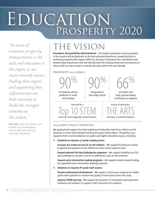 Education

Prosperity 2020

“In terms of
economic prosperity,
transportation is the
rails and education is
the engine as we
steam towards success.
Fueling that engine
and supporting that
infrastructure are
both necessary to
build the strongest
economy in
the nation.”

The Vision

Alan Hall, Chair, Prosperity 2020;
Founder and Co-Managing
Director, Mercato Partners;
Chairman, Marketstar

2014 Public Polic y Priorit ies

Innovation, Accountability and Investment – The largest population of young people
in the country will be deployed as the best educated workforce, propelling Utah to
enduring prosperity. We support efforts to develop a framework for a disciplined and
prudent planning process that will identify both the funding needs and mechanisms to
return Utah to a top-10 state in overall education within the next decade.
Prosperit y 2020 Goals:

90

%

of students will be
proficient in math
and reading

90 66
%

will graduate
from high school

%

of Utahns will
have postsecondary
certificates or degrees

Utah will be a

As part of education,

center for technology jobs and businesses

will enjoy a renewed emphasis

Top 10 STEM THE ARTS

We applaud and support the Utah Legislature’s Education Task Force efforts to find
solutions to move Utah towards reaching the goals stated above. Prosperity 2020
supports their recommendations on public and higher education issues, including:
n	 Initiatives to improve 4th grade reading scores:
●	

Increase pre-school access for at-risk children – We support funding pre-school
programs that prepare at-risk children to enter school ready to learn.

●	

Expand optional full-day kindergarten programs – We support doubling our fullday kindergarten classes to serve an additional 5,000 at-risk students.

●	

Expand early intervention reading programs – We support results-based funding
for expanded early intervention reading programs.

n	 Initiatives to improve 8th grade math scores:
●	
●	

6

Teacher professional development – We support a three-year program for middle
grade math teachers to improve the quality of instruction across the state.
Improve STEM learning – We support the provision of innovative math education
hardware and software to support math instruction for students.

S alt L ake C hamber 2 0 1 4 P ublic P olicy G uide

 