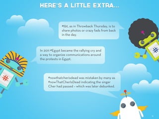 Here’s a little extra…
12
#tbt, as in Throwback Thursday, is to
share photos or crazy fads from back
in the day.
In 2011 #Egypt became the rallying cry and
a way to organize communications around
the protests in Egypt.
#nowthatcherisdead was mistaken by many as
#nowThatCherIsDead indicating the singer
Cher had passed – which was later debunked.
 