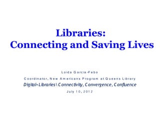 Libraries:
Connecting and Saving Lives

                               L o id a G a r c ia -F e b o
  C o o r d in a to r , N e w A m e r ic a n s P r o g r a m a t Q u e e n s L ib r a r y
  D igital+Libraries  C onnectivity, C onvergence, C onfluence
                                   J u ly 1 0 , 2 0 1 2
 