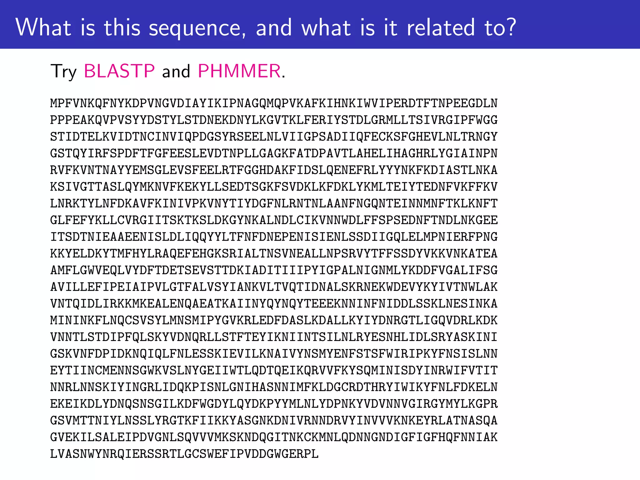 What is this sequence, and what is it related to?
Try BLASTP and PHMMER.
MPFVNKQFNYKDPVNGVDIAYIKIPNAGQMQPVKAFKIHNKIWVIPERDTFTNPEEGDLN
PPPEAKQVPVSYYDSTYLSTDNEKDNYLKGVTKLFERIYSTDLGRMLLTSIVRGIPFWGG
STIDTELKVIDTNCINVIQPDGSYRSEELNLVIIGPSADIIQFECKSFGHEVLNLTRNGY
GSTQYIRFSPDFTFGFEESLEVDTNPLLGAGKFATDPAVTLAHELIHAGHRLYGIAINPN
RVFKVNTNAYYEMSGLEVSFEELRTFGGHDAKFIDSLQENEFRLYYYNKFKDIASTLNKA
KSIVGTTASLQYMKNVFKEKYLLSEDTSGKFSVDKLKFDKLYKMLTEIYTEDNFVKFFKV
LNRKTYLNFDKAVFKINIVPKVNYTIYDGFNLRNTNLAANFNGQNTEINNMNFTKLKNFT
GLFEFYKLLCVRGIITSKTKSLDKGYNKALNDLCIKVNNWDLFFSPSEDNFTNDLNKGEE
ITSDTNIEAAEENISLDLIQQYYLTFNFDNEPENISIENLSSDIIGQLELMPNIERFPNG
KKYELDKYTMFHYLRAQEFEHGKSRIALTNSVNEALLNPSRVYTFFSSDYVKKVNKATEA
AMFLGWVEQLVYDFTDETSEVSTTDKIADITIIIPYIGPALNIGNMLYKDDFVGALIFSG
AVILLEFIPEIAIPVLGTFALVSYIANKVLTVQTIDNALSKRNEKWDEVYKYIVTNWLAK
VNTQIDLIRKKMKEALENQAEATKAIINYQYNQYTEEEKNNINFNIDDLSSKLNESINKA
MININKFLNQCSVSYLMNSMIPYGVKRLEDFDASLKDALLKYIYDNRGTLIGQVDRLKDK
VNNTLSTDIPFQLSKYVDNQRLLSTFTEYIKNIINTSILNLRYESNHLIDLSRYASKINI
GSKVNFDPIDKNQIQLFNLESSKIEVILKNAIVYNSMYENFSTSFWIRIPKYFNSISLNN
EYTIINCMENNSGWKVSLNYGEIIWTLQDTQEIKQRVVFKYSQMINISDYINRWIFVTIT
NNRLNNSKIYINGRLIDQKPISNLGNIHASNNIMFKLDGCRDTHRYIWIKYFNLFDKELN
EKEIKDLYDNQSNSGILKDFWGDYLQYDKPYYMLNLYDPNKYVDVNNVGIRGYMYLKGPR
GSVMTTNIYLNSSLYRGTKFIIKKYASGNKDNIVRNNDRVYINVVVKNKEYRLATNASQA
GVEKILSALEIPDVGNLSQVVVMKSKNDQGITNKCKMNLQDNNGNDIGFIGFHQFNNIAK
LVASNWYNRQIERSSRTLGCSWEFIPVDDGWGERPL
 