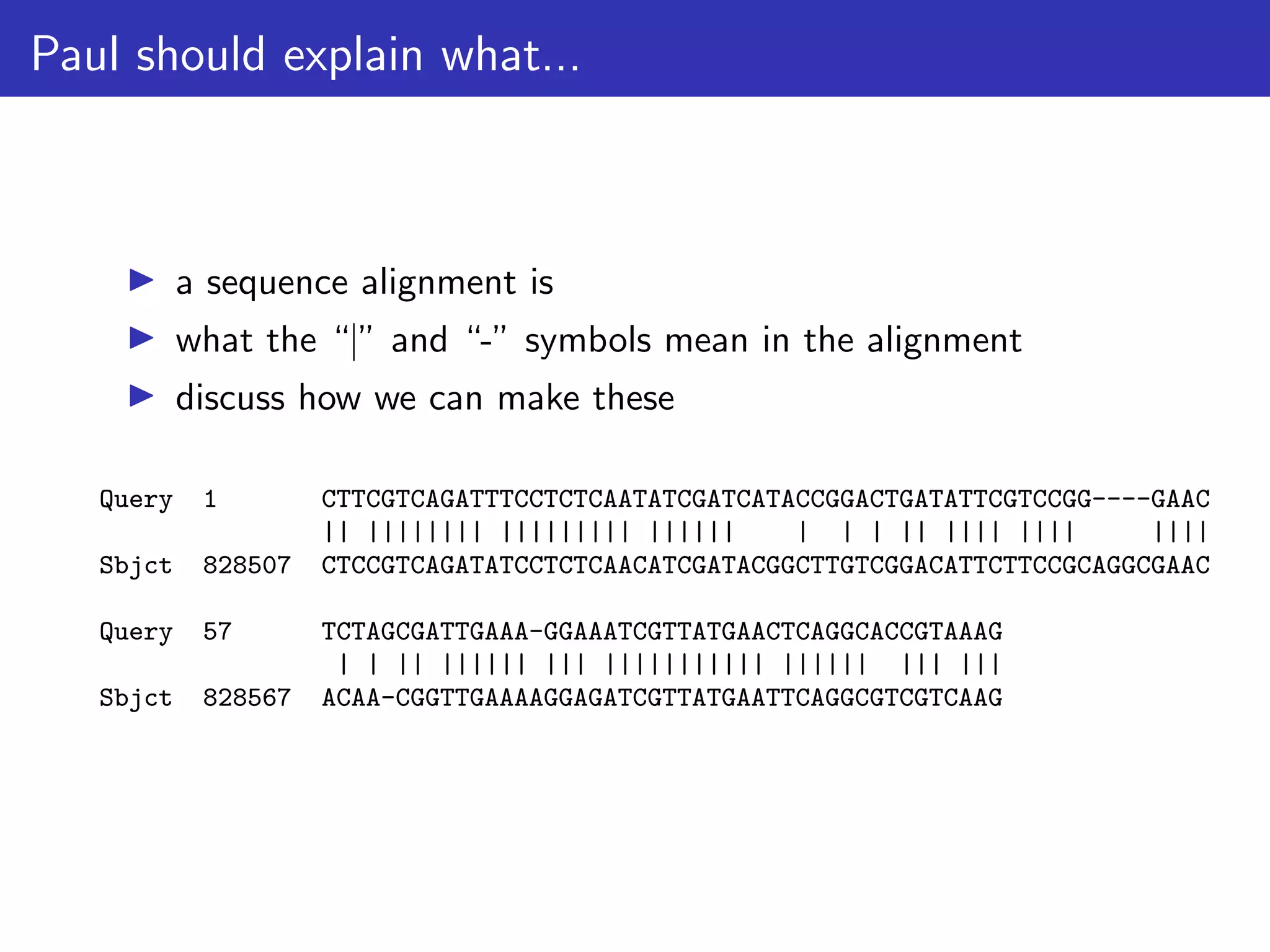 Paul should explain what...
▶ a sequence alignment is
▶ what the “|” and “-” symbols mean in the alignment
▶ discuss how we can make these
Query 1 CTTCGTCAGATTTCCTCTCAATATCGATCATACCGGACTGATATTCGTCCGG----GAAC
|| |||||||| ||||||||| |||||| | | | || |||| |||| ||||
Sbjct 828507 CTCCGTCAGATATCCTCTCAACATCGATACGGCTTGTCGGACATTCTTCCGCAGGCGAAC
Query 57 TCTAGCGATTGAAA-GGAAATCGTTATGAACTCAGGCACCGTAAAG
| | || |||||| ||| ||||||||||| |||||| ||| |||
Sbjct 828567 ACAA-CGGTTGAAAAGGAGATCGTTATGAATTCAGGCGTCGTCAAG
 