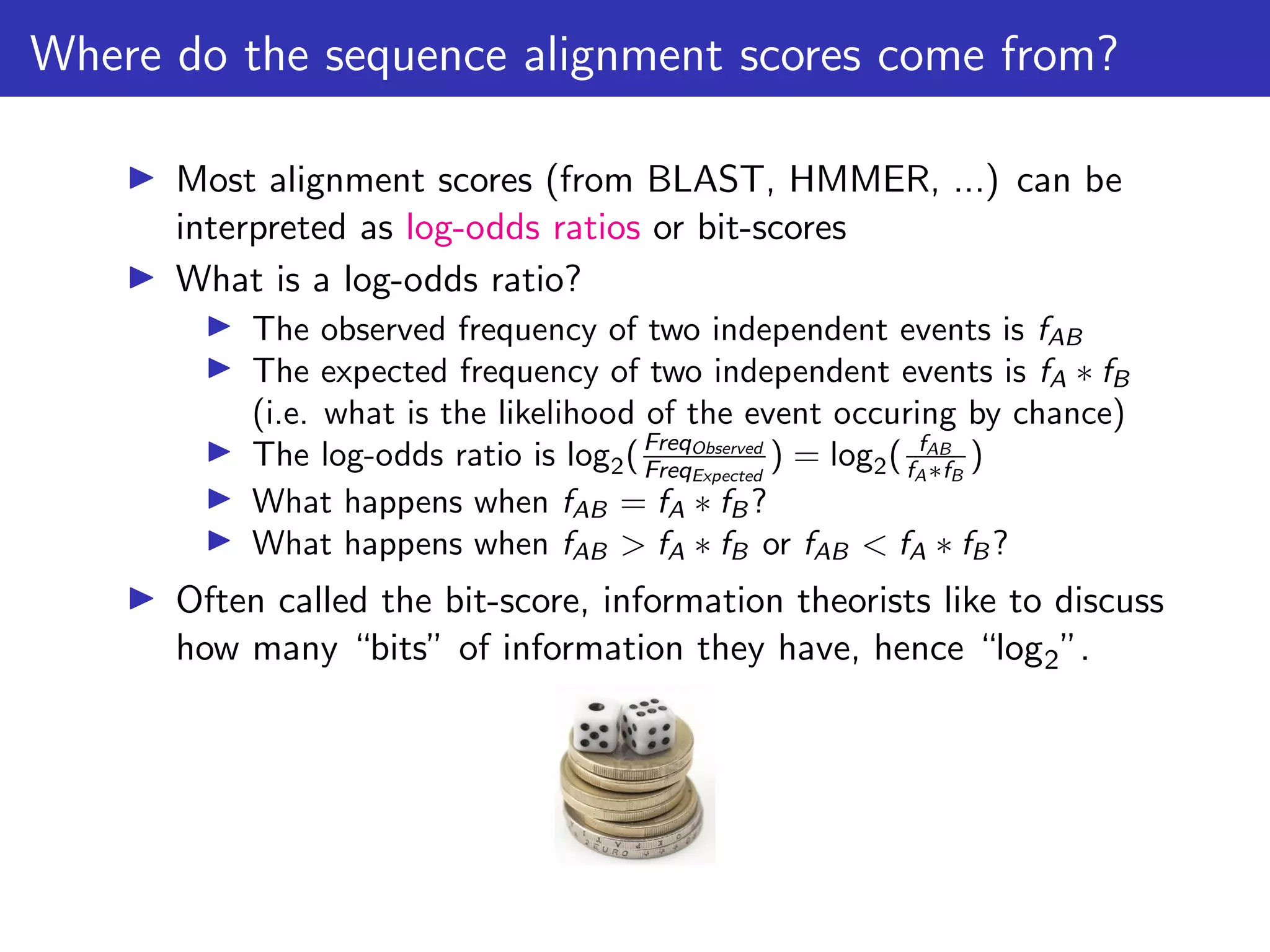 Where do the sequence alignment scores come from?
▶ Most alignment scores (from BLAST, HMMER, ...) can be
interpreted as log-odds ratios or bit-scores
▶ What is a log-odds ratio?
▶ The observed frequency of two independent events is fAB
▶ The expected frequency of two independent events is fA ∗ fB
(i.e. what is the likelihood of the event occuring by chance)
▶ The log-odds ratio is log2(FreqObserved
FreqExpected
) = log2( fAB
fA∗fB
)
▶ What happens when fAB = fA ∗ fB ?
▶ What happens when fAB > fA ∗ fB or fAB < fA ∗ fB ?
▶ Often called the bit-score, information theorists like to discuss
how many “bits” of information they have, hence “log2”.
 