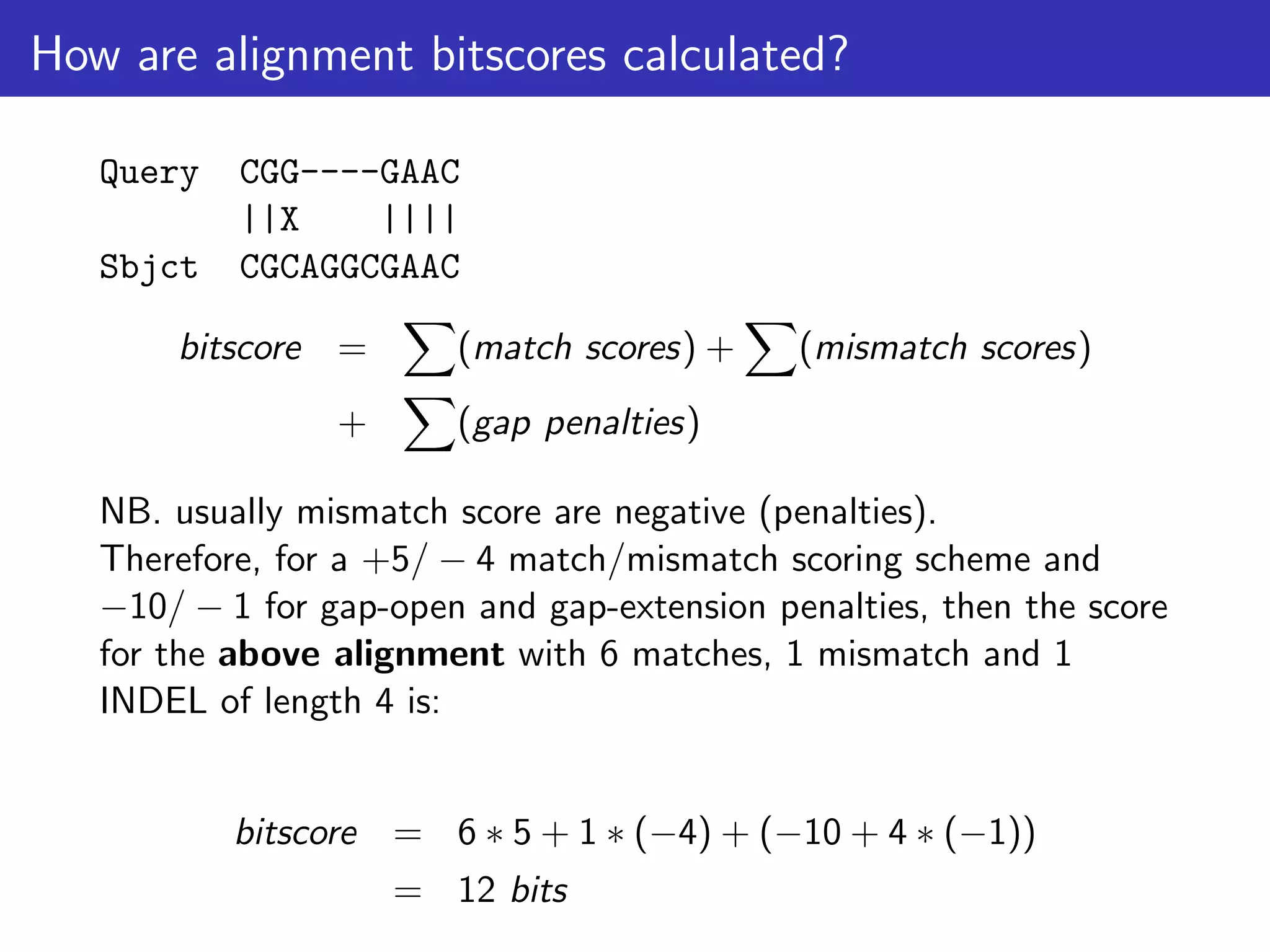 How are alignment bitscores calculated?
Query CGG----GAAC
||X ||||
Sbjct CGCAGGCGAAC
bitscore =
X
(match scores) +
X
(mismatch scores)
+
X
(gap penalties)
NB. usually mismatch score are negative (penalties).
Therefore, for a +5/ − 4 match/mismatch scoring scheme and
−10/ − 1 for gap-open and gap-extension penalties, then the score
for the above alignment with 6 matches, 1 mismatch and 1
INDEL of length 4 is:
bitscore = 6 ∗ 5 + 1 ∗ (−4) + (−10 + 4 ∗ (−1))
= 12 bits
 