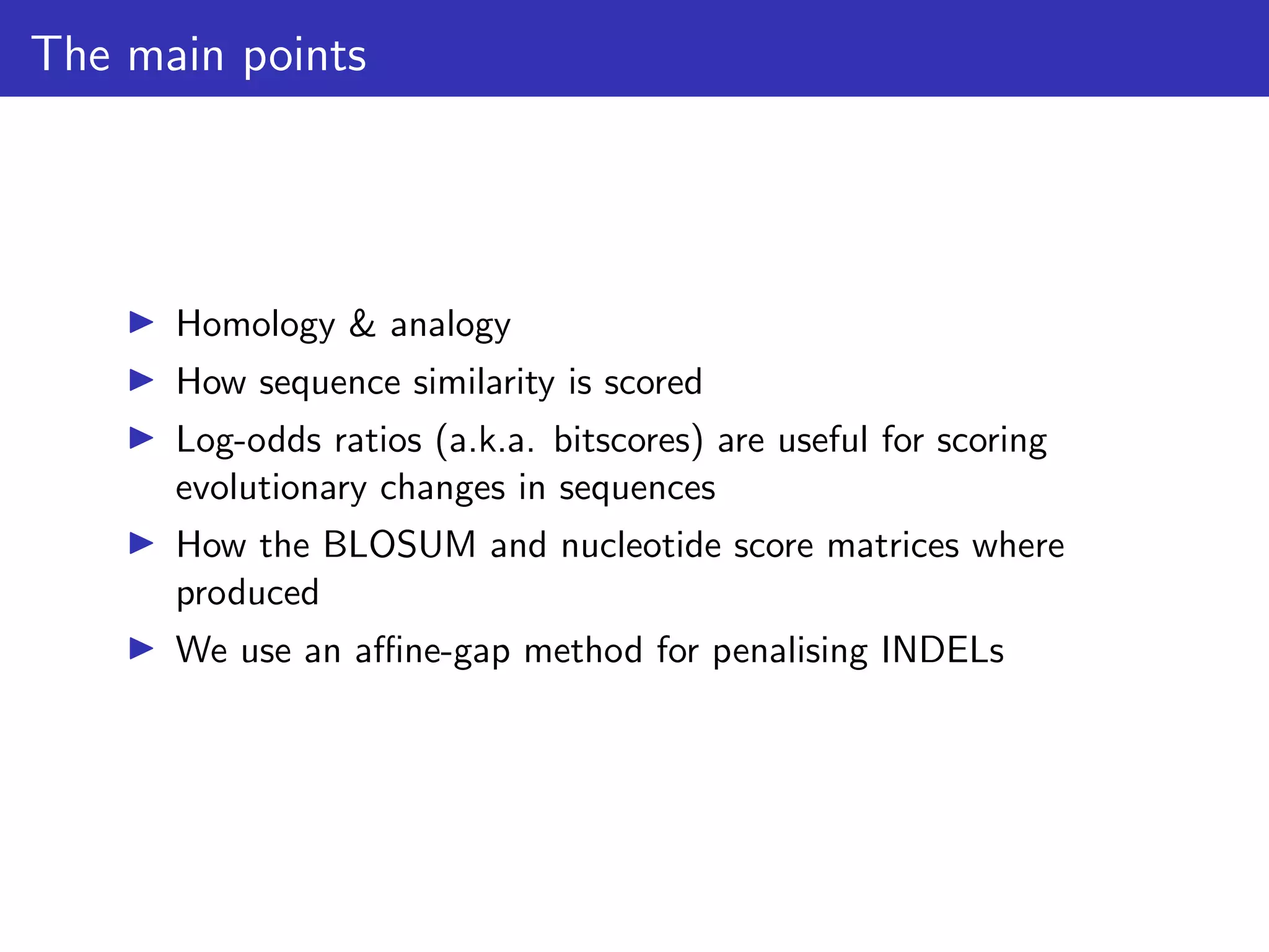 The main points
▶ Homology & analogy
▶ How sequence similarity is scored
▶ Log-odds ratios (a.k.a. bitscores) are useful for scoring
evolutionary changes in sequences
▶ How the BLOSUM and nucleotide score matrices where
produced
▶ We use an affine-gap method for penalising INDELs
 