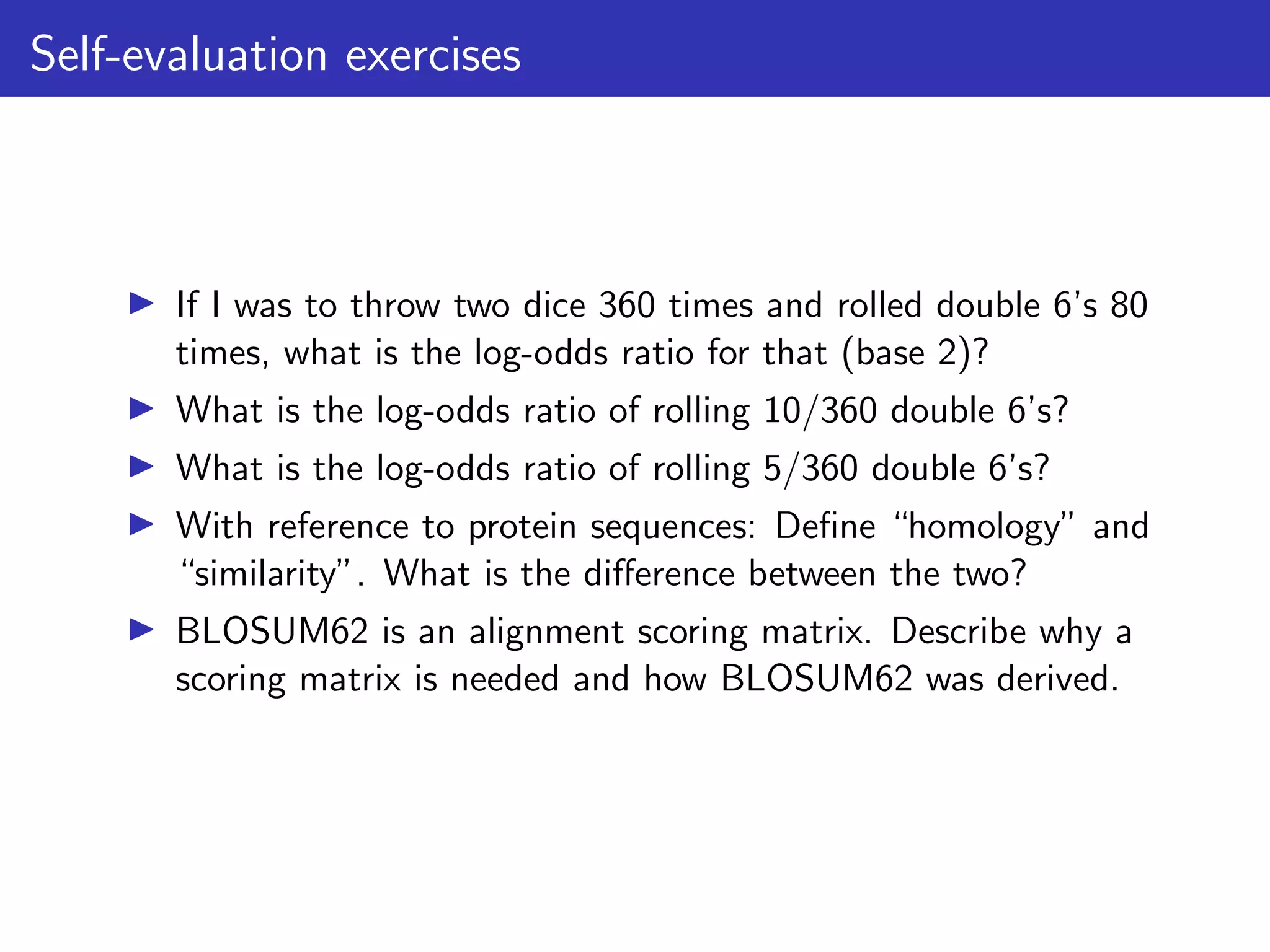 Self-evaluation exercises
▶ If I was to throw two dice 360 times and rolled double 6’s 80
times, what is the log-odds ratio for that (base 2)?
▶ What is the log-odds ratio of rolling 10/360 double 6’s?
▶ What is the log-odds ratio of rolling 5/360 double 6’s?
▶ With reference to protein sequences: Define “homology” and
“similarity”. What is the difference between the two?
▶ BLOSUM62 is an alignment scoring matrix. Describe why a
scoring matrix is needed and how BLOSUM62 was derived.
 