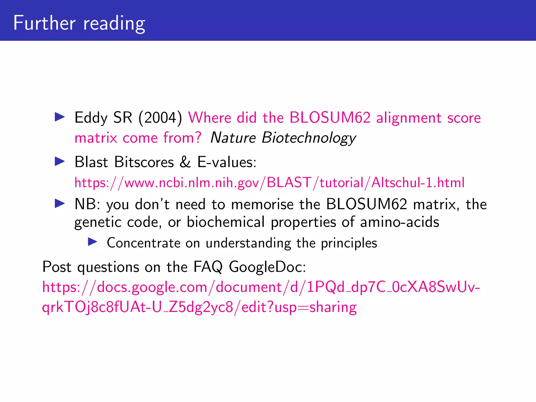 Further reading
▶ Eddy SR (2004) Where did the BLOSUM62 alignment score
matrix come from? Nature Biotechnology
▶ Blast Bitscores & E-values:
https://www.ncbi.nlm.nih.gov/BLAST/tutorial/Altschul-1.html
▶ NB: you don’t need to memorise the BLOSUM62 matrix, the
genetic code, or biochemical properties of amino-acids
▶ Concentrate on understanding the principles
Post questions on the FAQ GoogleDoc:
https://docs.google.com/document/d/1PQd dp7C 0cXA8SwUv-
qrkTOj8c8fUAt-U Z5dg2yc8/edit?usp=sharing
 