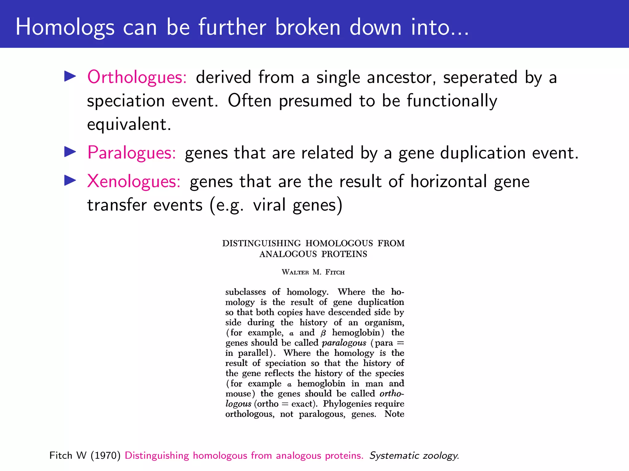 Homologs can be further broken down into...
▶ Orthologues: derived from a single ancestor, seperated by a
speciation event. Often presumed to be functionally
equivalent.
▶ Paralogues: genes that are related by a gene duplication event.
▶ Xenologues: genes that are the result of horizontal gene
transfer events (e.g. viral genes)
Fitch W (1970) Distinguishing homologous from analogous proteins. Systematic zoology.
 
