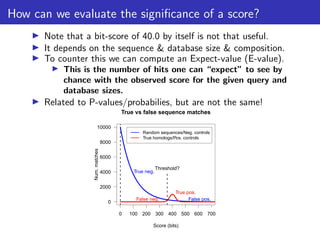 How can we evaluate the significance of a score?
▶ Note that a bit-score of 40.0 by itself is not that useful.
▶ It depends on the sequence & database size & composition.
▶ To counter this we can compute an Expect-value (E-value).
▶ This is the number of hits one can “expect” to see by
chance with the observed score for the given query and
database sizes.
▶ Related to P-values/probabilies, but are not the same!
0 100 200 300 400 500 600 700
0
2000
4000
6000
8000
10000
True vs false sequence matches
Score (bits)
Num.
matches
Random sequences/Neg. controls
True homologs/Pos. controls
Threshold?
False neg.
True pos.
False pos.
True neg.
 
