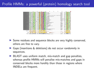 Profile HMMs: a powerful (protein) homology search tool
▶ Some residues and sequence blocks are very highly conserved,
others are free to vary.
▶ Gaps (insertions & deletions) do not occur randomnly in
sequences.
▶ BLAST uses uniform match, mis-match and gap penalties,
whereas profile HMMs will penalise mis-matches and gaps in
conserved blocks more harshly than those in regions where
INDELs are frequent.
 
