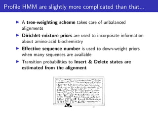 Profile HMM are slightly more complicated than that...
▶ A tree-weighting scheme takes care of unbalanced
alignments
▶ Dirichlet-mixture priors are used to incorporate information
about amino-acid biochemistry
▶ Effective sequence number is used to down-weight priors
when many sequences are available
▶ Transition probabilities to Insert & Delete states are
estimated from the alignment
 
