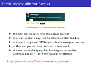 Profile HMMs: different flavours
▶ phmmer: protein query, find homologous proteins
▶ hmmscan: protein query, find homologous protein families
▶ hmmsearch: alignment/HMM query, find homologous proteins
▶ jackhmmer: protein query, iterative protein search
▶ nhmmer: nucleotide query, find homologous nucleotides.
Command-line only – or in RNACentral for ncRNAs.
https://www.ebi.ac.uk/Tools/hmmer/search/phmmer
 