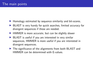 The main points
▶ Homology estimated by sequence similarity and bit-scores.
▶ BLAST is very handy for quick searches, limited accuracy for
divergent sequences if these are needed.
▶ HMMER is more accurate, but can be slightly slower
▶ BLAST is useful if you are interested in very similar
sequences, HMMER is more useful if you are interested in
divergent sequences.
▶ The significance of the alignments from both BLAST and
HMMER can be determined with E-values.
 