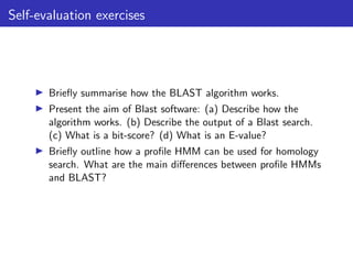 Self-evaluation exercises
▶ Briefly summarise how the BLAST algorithm works.
▶ Present the aim of Blast software: (a) Describe how the
algorithm works. (b) Describe the output of a Blast search.
(c) What is a bit-score? (d) What is an E-value?
▶ Briefly outline how a profile HMM can be used for homology
search. What are the main differences between profile HMMs
and BLAST?
 