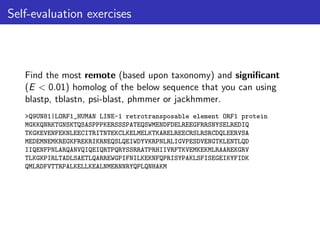 Self-evaluation exercises
Find the most remote (based upon taxonomy) and significant
(E < 0.01) homolog of the below sequence that you can using
blastp, tblastn, psi-blast, phmmer or jackhmmer.
>Q9UN81|LORF1_HUMAN LINE-1 retrotransposable element ORF1 protein
MGKKQNRKTGNSKTQSASPPPKERSSSPATEQSWMENDFDELREEGFRRSNYSELREDIQ
TKGKEVENFEKNLEECITRITNTEKCLKELMELKTKARELREECRSLRSRCDQLEERVSA
MEDEMNEMKREGKFREKRIKRNEQSLQEIWDYVKRPNLRLIGVPESDVENGTKLENTLQD
IIQENFPNLARQANVQIQEIQRTPQRYSSRRATPRHIIVRFTKVEMKEKMLRAAREKGRV
TLKGKPIRLTADLSAETLQARREWGPIFNILKEKNFQPRISYPAKLSFISEGEIKYFIDK
QMLRDFVTTRPALKELLKEALNMERNNRYQPLQNHAKM
 