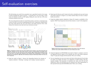 Self-evaluation exercises
b) Based upon the bitscores and E-values for the above zebrafish and cone snail venom
and insulin sequences in Figure 1A, are these matches likely to be due to chance?
Justify your answer.
c) Using the multiple sequence alignment in Figure 1B, compute a probability of the
Figure 2: (A) Pairwise sequence alignment between similar regions of the cone snail and
zebrafish insulin proteins. (B) BLOSUM62 amino acid similarity score matrix.
d) Using the alignment and BLOSUM62 score matrix in Figure 2, compute a score for
the alignment between regions of the zebrafish and cone snail insulin sequences
using -9/
-1 gap open and gap extension penalty. Show your working.
e) You are computing your own score matrix and observe that isoleucine (I) and valine
(V) replace one another 336 times in an alignment of 10,000 residues with 62%
sequence identity. The frequencies of isoleucine and valine were 0.06 and 0.07
respectively. What is the log-odds score for isoleucine and valine replacements? Is
this expected based upon the BLOSUM62 matrix? Show your working.
sequence "RGM" from frequencies derived from columns 1, 2 and 3 of the alignment.
a) Using the results in Figure 1, discuss the relationship between the concepts of
"sequence similarity", "homology", "paralogy" and "analogy" of protein sequences.
The fish-hunting cone snail (Conus geographus) uses a specialized insulin in the venom
to induce hypoglycemic shock in its prey. C. geographus has a very toxic sting, a LD70
value (in humans) of 0.001 to 0.003 mg/
kg, making the cone snail one of the most
venomous animals in the world.
The cone snail genome encodes two insulin-like proteins, one forms a component of its
venom, the other is involved in regulating glucose levels. Comparisons using BLASTP
have been made between the cone snail venom, and insulin sequences from a fish,
human, the venomous cone snail, and a non-venomous sea snail.
Figure 1: comparisons of similar insulin and venom proteins from the molluscs: cone snail and sea snail; and
vertebrates: zebrafish and human. (A) a table of BLASTP results for matches between the zebrafish insulin
sequence, and similar cone snail, sea snail and human sequences. (B) a multiple sequence alignment of the
cone snail venom, and similar insulin sequences. (C) a sequence logo corresponding to a profile HMM
generated from the alignment in (B). (D) a tree illustrating the sequence relationships between the insulin and
venom sequences.
 