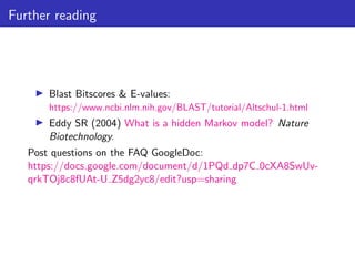 Further reading
▶ Blast Bitscores & E-values:
https://www.ncbi.nlm.nih.gov/BLAST/tutorial/Altschul-1.html
▶ Eddy SR (2004) What is a hidden Markov model? Nature
Biotechnology.
Post questions on the FAQ GoogleDoc:
https://docs.google.com/document/d/1PQd dp7C 0cXA8SwUv-
qrkTOj8c8fUAt-U Z5dg2yc8/edit?usp=sharing
 