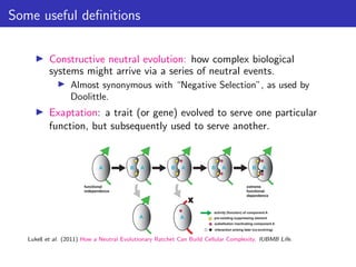 Some useful definitions
▶ Constructive neutral evolution: how complex biological
systems might arrive via a series of neutral events.
▶ Almost synonymous with “Negative Selection”, as used by
Doolittle.
▶ Exaptation: a trait (or gene) evolved to serve one particular
function, but subsequently used to serve another.
Lukes̆ et al. (2011) How a Neutral Evolutionary Ratchet Can Build Cellular Complexity. IUBMB Life.
 