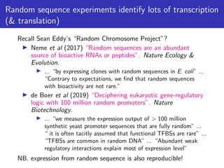 Random sequence experiments identify lots of transcription
(& translation)
Recall Sean Eddy’s “Random Chromosome Project”?
▶ Neme et al (2017) “Random sequences are an abundant
source of bioactive RNAs or peptides”. Nature Ecology &
Evolution.
▶ ... “by expressing clones with random sequences in E. coli” ...
“Contrary to expectations, we find that random sequences
with bioactivity are not rare.”
▶ de Boer et al (2019) “Deciphering eukaryotic gene-regulatory
logic with 100 million random promoters”. Nature
Biotechnology.
▶ ... “we measure the expression output of > 100 million
synthetic yeast promoter sequences that are fully random” ...
“ it is often tacitly assumed that functional TFBSs are rare” ...
“TFBSs are common in random DNA” ... “Abundant weak
regulatory interactions explain most of expression level”
NB. expression from random sequence is also reproducible!
 