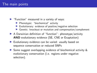The main points
▶ “Function” measured in a variety of ways:
▶ Phenotypic: “biochemical” activity
▶ Evolutionary: evidence of positive/negative selection
▶ Genetic: knockout or mutation and compensation/complement
▶ A Darwinian definition of “function”: phenotype/activity
AND evolutionary evidence (SE, CNE or Exaptation)
▶ Evolutionary evidence can be varied: usually based on
sequence conservation or reduced SNPs
▶ Some suggest overlapping evidence of biochemical activity &
evolutionary conservation (i.e. regions under negative
selection).
 