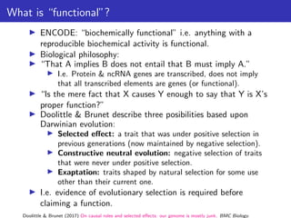 What is “functional”?
▶ ENCODE: “biochemically functional” i.e. anything with a
reproducible biochemical activity is functional.
▶ Biological philosophy:
▶ “That A implies B does not entail that B must imply A.”
▶ I.e. Protein & ncRNA genes are transcribed, does not imply
that all transcribed elements are genes (or functional).
▶ “Is the mere fact that X causes Y enough to say that Y is X’s
proper function?”
▶ Doolittle & Brunet describe three posibilities based upon
Darwinian evolution:
▶ Selected effect: a trait that was under positive selection in
previous generations (now maintained by negative selection).
▶ Constructive neutral evolution: negative selection of traits
that were never under positive selection.
▶ Exaptation: traits shaped by natural selection for some use
other than their current one.
▶ I.e. evidence of evolutionary selection is required before
claiming a function.
Doolittle & Brunet (2017) On causal roles and selected effects: our genome is mostly junk. BMC Biology.
 