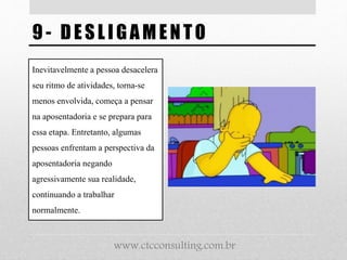 9- DESL IG AMENTO
Inevitavelmente a pessoa desacelera
seu ritmo de atividades, torna-se
menos envolvida, começa a pensar
na aposentadoria e se prepara para
essa etapa. Entretanto, algumas
pessoas enfrentam a perspectiva da
aposentadoria negando
agressivamente sua realidade,
continuando a trabalhar
normalmente.
www.ctcconsulting.com.br
 