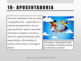 1 0 - APOSENTADORI A
Nessa fase o profissional sente que, tendo
se preparado ou não, a organização ou a
profissão não proporcionam mais um
papel significativo. Alguns se aposentam
cedo porque a ocupação os incentiva a
fazê-lo Ex. (atletas profissionais) outros
porque desejam e têm condições de
começar outras carreiras ou um negócio
próprio.
Para alguns, a aposentadoria pode
ser traumática, resultando na perda
de saúde física ou mental.
www.ctcconsulting.com.br
 