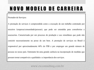 NOVO MODELO DE CARREIRA
Prestador de Serviços:
A prestação de serviços é compreendida como a execução de um trabalho contratado por
terceiros (empresa/comunidade/pessoas), que pode ser estendida para consultorias e
assessorias. Caracterizada por um processo de produção e uso simultâneo que pode não
consistir necessariamente na posse de um bem. A prestação de serviços no Brasil é
responsável por aproximadamente 60% do PIB e por empregar um grande número de
pessoas no nosso país. Entretanto há uma grande carência na incorporação de medidas que
possam tornar compatíveis a qualidadee a importância dos serviços.
www.ctcconsulting.com.br
 