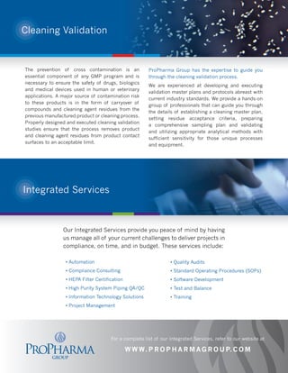 Cleaning Validation



The prevention of cross contamination is an            ProPharma Group has the expertise to guide you
essential component of any GMP program and is          through the cleaning validation process.
necessary to ensure the safety of drugs, biologics
                                                       We are experienced at developing and executing
and medical devices used in human or veterinary
                                                       validation master plans and protocols abreast with
applications. A major source of contamination risk
                                                       current industry standards. We provide a hands-on
to these products is in the form of carryover of
                                                       group of professionals that can guide you through
compounds and cleaning agent residues from the
                                                       the details of establishing a cleaning master plan,
previous manufactured product or cleaning process.
                                                       setting residue acceptance criteria, preparing
Properly designed and executed cleaning validation
                                                       a comprehensive sampling plan and validating
studies ensure that the process removes product
                                                       and utilizing appropriate analytical methods with
and cleaning agent residues from product contact
                                                       sufficient sensitivity for those unique processes
surfaces to an acceptable limit.
                                                       and equipment.




Integrated Services



                Our Integrated Services provide you peace of mind by having
                us manage all of your current challenges to deliver projects in
                compliance, on time, and in budget. These services include:

                 • Automation                                    • Quality Audits
                 • Compliance Consulting                         • Standard Operating Procedures (SOPs)
                 • HEPA Filter Certification                     • Software Development
                 • High Purity System Piping QA/QC               • Test and Balance
                 • Information Technology Solutions              • Training
                 • Project Management




                                      For a complete list of our Integrated Services, refer to our website at

                                               W W W. P R O P H A R M A G R O U P. C O M
 