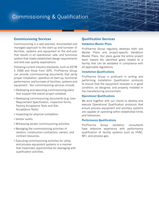 Commissioning & Qualification



Commissioning Services                                   Qualification Services
Commissioning is a well planned, documented and          Validation Master Plans
managed approach to the start-up and turnover of         ProPharma Group regularly develops both site
facilities, systems and equipment to the end-user        Master Plans and project-specific Validation
that results in an operational, safe, and functional     Master Plans. Our plans guide the entire project
system that meets established design requirements        team toward the identified goals related to a
and end-user quality expectations.                       facility that can be validated in compliance with
Following current industry standards, such as ASTM       all applicable regulations.
E 2500 and those from ISPE, ProPharma Group              Installation Qualifications
can provide commissioning documents that verify
                                                         ProPharma Group is proficient in writing and
proper installation, operation at start-up, functional
                                                         performing Installation Qualification protocols
performance, and turnover of facilities, systems and
                                                         to ensure that the equipment received is in good
equipment. Our commissioning services include:
                                                         condition, as designed, and properly installed in
• Developing and executing commissioning plans           the manufacturing environment.
  that support the overall project schedule
                                                         Operational Qualifications
• Developing commissioning documents (e.g. User
                                                         We work together with our clients to develop and
  Requirement Specification, inspection forms,
                                                         execute Operational Qualification protocols that
  Factory Acceptance Tests and Site
                                                         ensure process equipment and ancillary systems
  Acceptance Tests)
                                                         are capable of operating within established limits
• Inspecting for physical completion                     and tolerances.
• Vendor audits                                          Performance Qualifications
• Witnessing vendor commissioning activities             ProPharma      Group      validation consultants
• Managing the commissioning activities of               have extensive experience with performance
  vendors, construction contractors, owners, and         qualification of facility systems such as HVAC,
  contract resources.                                    WFI, and process gas.
• Executing commissioning activities for utility
  and process equipment systems in a manner
  that maximizes opportunities for leveraging with
  qualification activities.
 