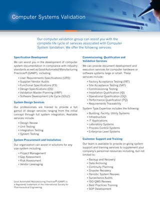 Computer Systems Validation



                       Our computer validation group can assist you with the
                       complete life cycle of services associated with Computer
                       System Validation. We offer the following services:


Specification Development                                 Commissioning, Qualification and
We can assist you in the development of computer          Validation Services
system documentation in compliance with industry          We can provide document development and
standards as well as Good Automated Manufacturing         execution services for computer hardware or
Practices® (GAMP), including:                             software systems large or small. These
    •   User Requirements Specifications (URS)            services include:
    •   Supplier/Vendor Audits                               •   Factory Acceptance Testing (FAT)
    •   Functional Specifications (FS)                       •   Site Acceptance Testing (SAT)
    •   Design Specifications (DS)                           •   Commissioning Testing
    •   Validation Master Planning (VMP)                     •   Installation Qualification (IQ)
    •   Software Development Life Cycle (SDLC)               •   Operational Qualification (OQ)
                                                             •   Performance Qualification (PQ)
System Design Services
                                                             •   Requirements Traceability
Our professionals are trained to provide a full
                                                          System Type Expertise includes the following:
gamut of design services ranging from the initial
concept through full system integration. Available           •   Building, Facility, Utility Systems
services include:                                            •   Infrastructure
                                                             •   IT Applications
    •   Design Review
                                                             •   Laboratory Systems
    •   Unit Testing
                                                             •   Process Control Systems
    •   Integration Testing
                                                             •   Enterprise Level Systems
    •   System Testing

System Procurement and Installation                       Customer Support and Training

Our organization can assist in solutions for any          Our team is available to provide on-going system
size system including:                                    support and training services to supplement your
                                                          company’s personnel resources including, but not
    •   Project Management
                                                          limited to:
    •   Gap Assessment
    •   Risk Assessment                                      •   Backup and Recovery
    •   Vendor Leveraging                                    •   Data Archiving
                                                             •   Continuity Planning
                                                             •   Disaster Recovery
                                                             •   Periodic System Reviews
                                                             •   Surveillance Audits
Good Automated Manufacturing Practices® (GAMP) is            •   ISO/QMS Reviews
a Registered trademark of the International Society for      •   Best Practices Training
Pharmaceutical Engineering.
                                                             •   SOP Development
 