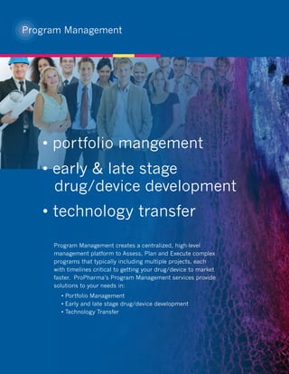 Program Management




   • portfolio mangement
   • early & late stage
     drug/device development
   • technology transfer
     Program Management creates a centralized, high-level
     management platform to Assess, Plan and Execute complex
     programs that typically including multiple projects, each
     with timelines critical to getting your drug/device to market
     faster. ProPharma’s Program Management services provide
     solutions to your needs in:
       • Portfolio Management
       • Early and late stage drug/device development
       • Technology Transfer
 