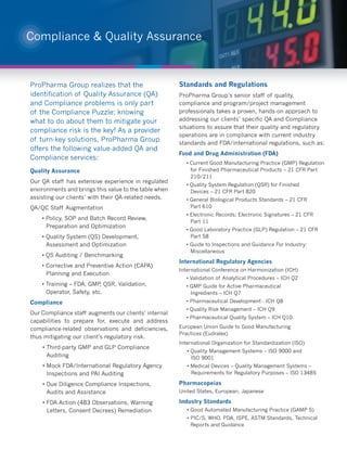 Compliance & Quality Assurance



ProPharma Group realizes that the                      Standards and Regulations
identification of Quality Assurance (QA)               ProPharma Group’s senior staff of quality,
and Compliance problems is only part                   compliance and program/project management
of the Compliance Puzzle; knowing                      professionals takes a proven, hands-on approach to
what to do about them to mitigate your                 addressing our clients’ specific QA and Compliance
                                                       situations to assure that their quality and regulatory
compliance risk is the key! As a provider
                                                       operations are in compliance with current industry
of turn-key solutions, ProPharma Group                 standards and FDA/international regulations, such as:
offers the following value-added QA and
                                                       Food and Drug Administration (FDA)
Compliance services:
                                                          • Current Good Manufacturing Practice (GMP) Regulation
Quality Assurance                                           for Finished Pharmaceutical Products – 21 CFR Part
                                                            210/211
Our QA staff has extensive experience in regulated
                                                          • Quality System Regulation (QSR) for Finished
environments and brings this value to the table when        Devices – 21 CFR Part 820
assisting our clients’ with their QA-related needs.       • General Biological Products Standards – 21 CFR
QA/QC Staff Augmentation                                    Part 610
                                                          • Electronic Records; Electronic Signatures – 21 CFR
    • Policy, SOP and Batch Record Review,
                                                            Part 11
      Preparation and Optimization
                                                          • Good Laboratory Practice (GLP) Regulation – 21 CFR
    • Quality System (QS) Development,                      Part 58
      Assessment and Optimization                         • Guide to Inspections and Guidance For Industry:
                                                            Miscellaneous
    • QS Auditing / Benchmarking
                                                       International Regulatory Agencies
    • Corrective and Preventive Action (CAPA)
                                                       International Conference on Harmonization (ICH)
      Planning and Execution
                                                          • Validation of Analytical Procedures – ICH Q2
    • Training – FDA, GMP QSR, Validation,
                           ,                              • GMP Guide for Active Pharmaceutical
      Operator, Safety, etc.                                Ingredients – ICH Q7
Compliance                                                • Pharmaceutical Development - ICH Q8
                                                          • Quality Risk Management – ICH Q9
Our Compliance staff augments our clients’ internal
                                                          • Pharmaceutical Quality System – ICH Q10
capabilities to prepare for, execute and address
compliance-related observations and deficiencies,      European Union Guide to Good Manufacturing
                                                       Practices (Eudralex)
thus mitigating our client’s regulatory risk.
                                                       International Organization for Standardization (ISO)
    • Third-party GMP and GLP Compliance
                                                          • Quality Management Systems – ISO 9000 and
      Auditing                                              ISO 9001
    • Mock FDA/International Regulatory Agency            • Medical Devices – Quality Management Systems –
      Inspections and PAI Auditing                          Requirements for Regulatory Purposes – ISO 13485

    • Due Diligence Compliance Inspections,            Pharmacopeias
      Audits and Assistance                            United States, European, Japanese

    • FDA Action (483 Observations, Warning            Industry Standards
      Letters, Consent Decrees) Remediation               • Good Automated Manufacturing Practice (GAMP 5)
                                                          • PIC/S, WHO, PDA, ISPE, ASTM Standards, Technical
                                                            Reports and Guidance
 