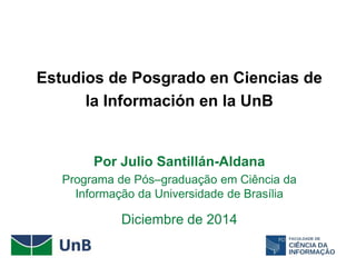 Estudios de Posgrado en Ciencias de
la Información en la UnB
Por Julio Santillán-Aldana
Programa de Pós–graduação em Ciência da
Informação da Universidade de Brasília
Diciembre de 2014
 