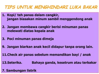 Kopi/ teh panas dalam cangkir, jangan biasakan minum sambil menggendong anak 2.  Jangan membawa cangkir berisi minuman panas melewati diatas kepala anak 3. Poci minuman panas dimeja Jangan biarkan anak kecil didapur tanpa orang lain. Check air panas sebelum memandikan bayi / anak Seterika. Bahaya ganda, kesetrum atau terbakar  7. Sambungan listrik TIPS UNTUK MENGHINDARI LUKA BAKAR 