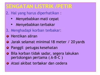 SENGATAN LISTRIK /PETIR Hal yang harus diperhatikan : Menyebabkan mati cepat Menyebabkan terbakar Menghadapi korban terbakar: Hentikan aliran Jarak selamat minimal 18 meter / 20 yards Panggil  petugas kesehatan Bila korban tidak sadar, segera lakukan pertolongan pertama ( A-B-C ) Atasi akibat terbakar dan cedera 