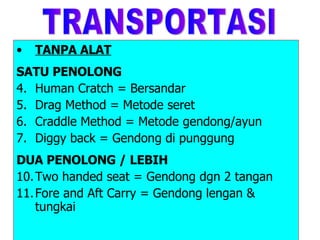TANPA ALAT SATU PENOLONG Human Cratch = Bersandar Drag Method = Metode seret Craddle Method = Metode gendong/ayun Diggy back = Gendong di punggung DUA PENOLONG / LEBIH Two handed seat = Gendong dgn 2 tangan Fore and Aft Carry = Gendong lengan & tungkai  TRANSPORTASI 