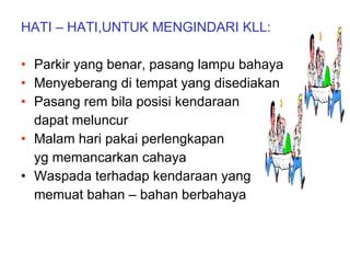 HATI – HATI,UNTUK MENGINDARI KLL: Parkir yang benar, pasang lampu bahaya Menyeberang di tempat yang disediakan Pasang rem bila posisi kendaraan dapat meluncur Malam hari pakai perlengkapan  yg memancarkan cahaya Waspada terhadap kendaraan yang  memuat bahan – bahan berbahaya 