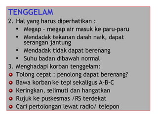 TENGGELAM Hal yang harus diperhatikan : Megap – megap air masuk ke paru-paru Mendadak tekanan darah naik, dapat serangan jantung Mendadak tidak dapat berenang Suhu badan dibawah normal Menghadapi korban tenggelam: Tolong cepat : penolong dapat berenang? Bawa korban ke tepi sekaligus A-B-C Keringkan, selimuti dan hangatkan Rujuk ke puskesmas /RS terdekat Cari pertolongan lewat radio/ telepon 
