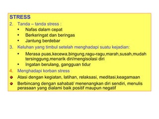 STRESS Tanda – tanda stress : Nafas dalam cepat Berkeringat dan beringas Jantung berdebar Keluhan yang timbul setelah menghadapi suatu kejadian: Merasa puas,kecewa,bingung,ragu-ragu,marah,susah,mudah tersinggung,menarik diri/mengisolasi diri Ingatan berulang, gangguan tidur Menghadapi korban stress  : Atasi dengan kegiatan, latihan, relaksasi, meditasi,keagamaan Berbincang dengan sahabat/ menenangkan diri sendiri, menulis perasaan yang dialami baik positif maupun negatif 